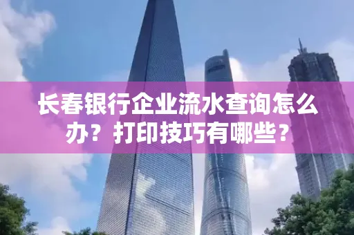 长春银行企业流水查询怎么办？打印技巧有哪些？
