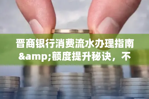 晋商银行消费流水办理指南&额度提升秘诀，不懂这些你可能吃大亏！