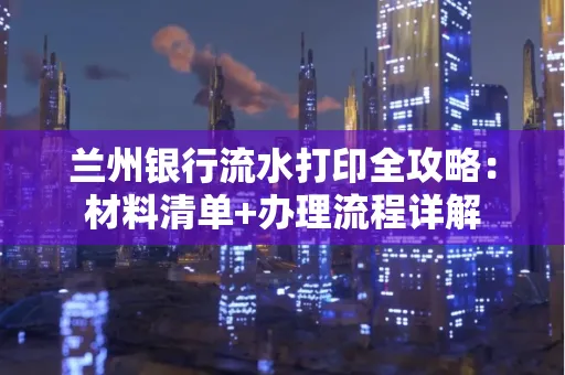 兰州银行流水打印全攻略:材料清单+办理流程详解
