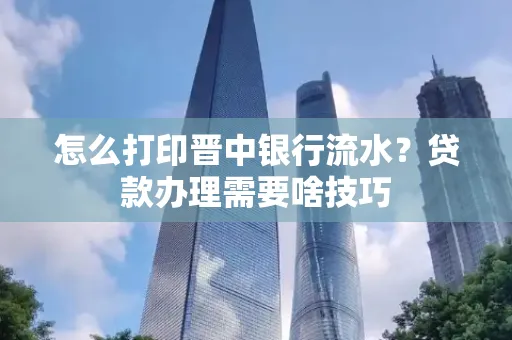 怎么打印晋中银行流水?贷款办理需要啥技巧